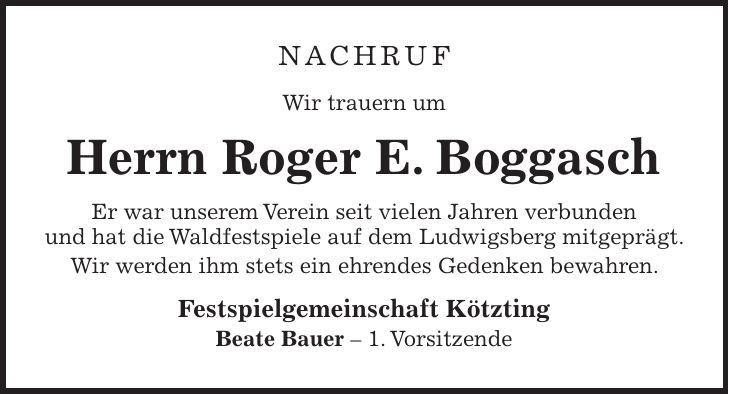 NAchruf Wir trauern um Herrn Roger E. Boggasch Er war unserem Verein seit vielen Jahren verbunden und hat die Waldfestspiele auf dem Ludwigsberg mitgeprägt. Wir werden ihm stets ein ehrendes Gedenken bewahren. Festspielgemeinschaft Kötzting Beate Bauer - 1. Vorsitzende