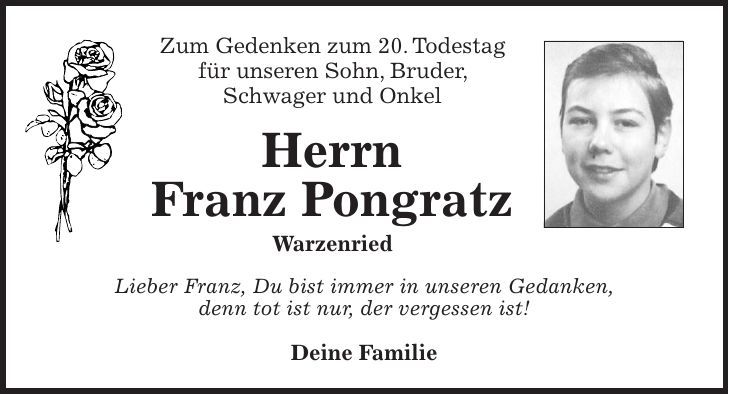 Zum Gedenken zum 20. Todestag für unseren Sohn, Bruder, Schwager und Onkel Herrn Franz Pongratz Warzenried Lieber Franz, Du bist immer in unseren Gedanken, denn tot ist nur, der vergessen ist! Deine Familie 
