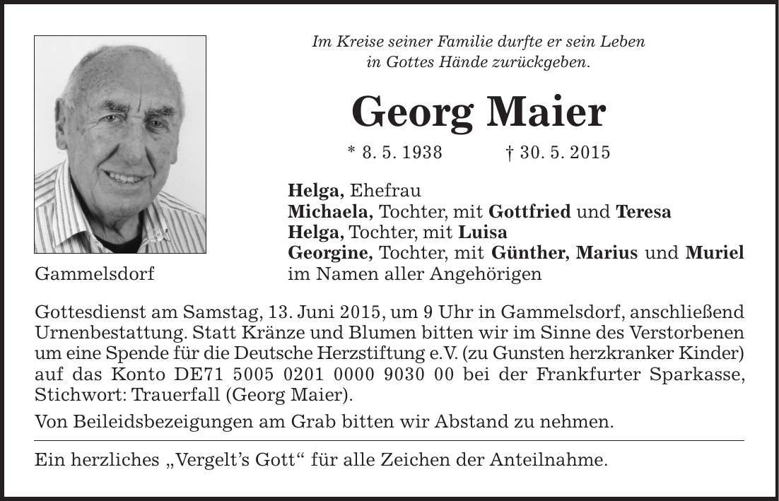 Im Kreise seiner Familie durfte er sein Leben in Gottes Hände zurückgeben. Georg Maier * 8. 5. 1938 + 30. 5. 2015 Helga, Ehefrau Michaela, Tochter, mit Gottfried und Teresa Helga, Tochter, mit Luisa Georgine, Tochter, mit Günther, Marius und Muriel Gammelsdorf im Namen aller Angehörigen Gottesdienst am Samstag, 13. Juni 2015, um 9 Uhr in Gammelsdorf, anschließend Urnenbestattung. Statt Kränze und Blumen bitten wir im Sinne des Verstorbenen um eine Spende für die Deutsche Herzstiftung e.V. (zu Gunsten herzkranker Kinder) auf das Konto DE*** bei der Frankfurter Sparkasse, Stichwort: Trauerfall (Georg Maier). Von Beileidsbezeigungen am Grab bitten wir Abstand zu nehmen. Ein herzliches 'Vergelts Gott' für alle Zeichen der Anteilnahme. 