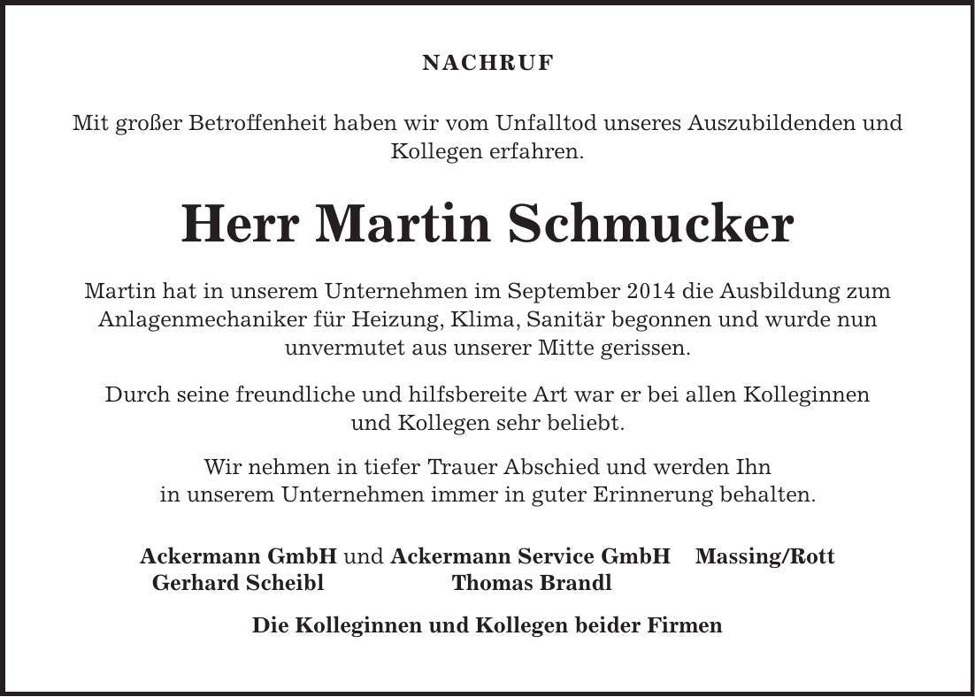 Nachruf Mit großer Betroffenheit haben wir vom Unfalltod unseres Auszubildenden und Kollegen erfahren. Herr Martin Schmucker Martin hat in unserem Unternehmen im September 2014 die Ausbildung zum Anlagenmechaniker für Heizung, Klima, Sanitär begonnen und wurde nun unvermutet aus unserer Mitte gerissen. Durch seine freundliche und hilfsbereite Art war er bei allen Kolleginnen und Kollegen sehr beliebt. Wir nehmen in tiefer Trauer Abschied und werden Ihn in unserem Unternehmen immer in guter Erinnerung behalten. Ackermann GmbH und Ackermann Service GmbH Massing/Rott Gerhard Scheibl Thomas Brandl Die Kolleginnen und Kollegen beider Firmen