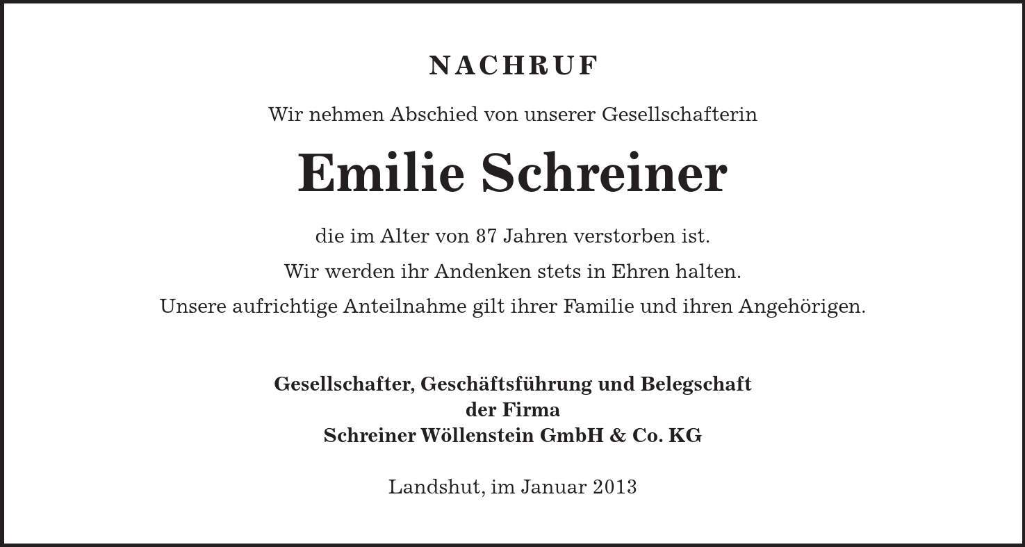 Nachruf Wir nehmen Abschied von unserer Gesellschafterin Emilie Schreiner die im Alter von 87 Jahren verstorben ist. Wir werden ihr Andenken stets in Ehren halten. Unsere aufrichtige Anteilnahme gilt ihrer Familie und ihren Angehörigen. Gesellschafter, Geschäftsführung und Belegschaft der Firma Schreiner Wöllenstein GmbH & Co. KG Landshut, im Januar 2013 