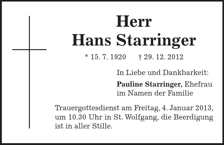 Herr Hans Starringer * 15. 7. ***. 12. 2012 In Liebe und Dankbarkeit: Pauline Starringer, Ehefrau im Namen der Familie Trauergottesdienst am Freitag, 4. Januar 2013, um 10.30 Uhr in St. Wolfgang, die Beerdigung ist in aller Stille. 