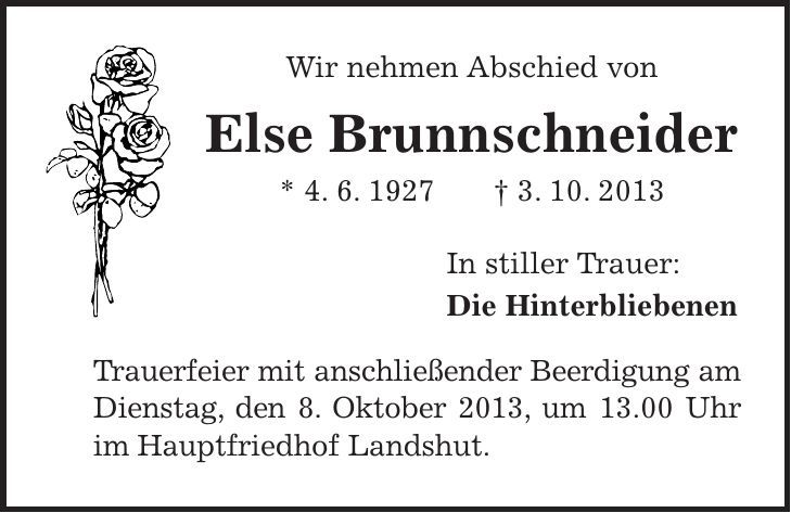 Wir nehmen Abschied von Else Brunnschneider * 4. 6. 1927 + 3. 10. 2013 In stiller Trauer: Die Hinterbliebenen Trauerfeier mit anschließender Beerdigung am Dienstag, den 8. Oktober 2013, um 13.00 Uhr im Hauptfriedhof Landshut. 