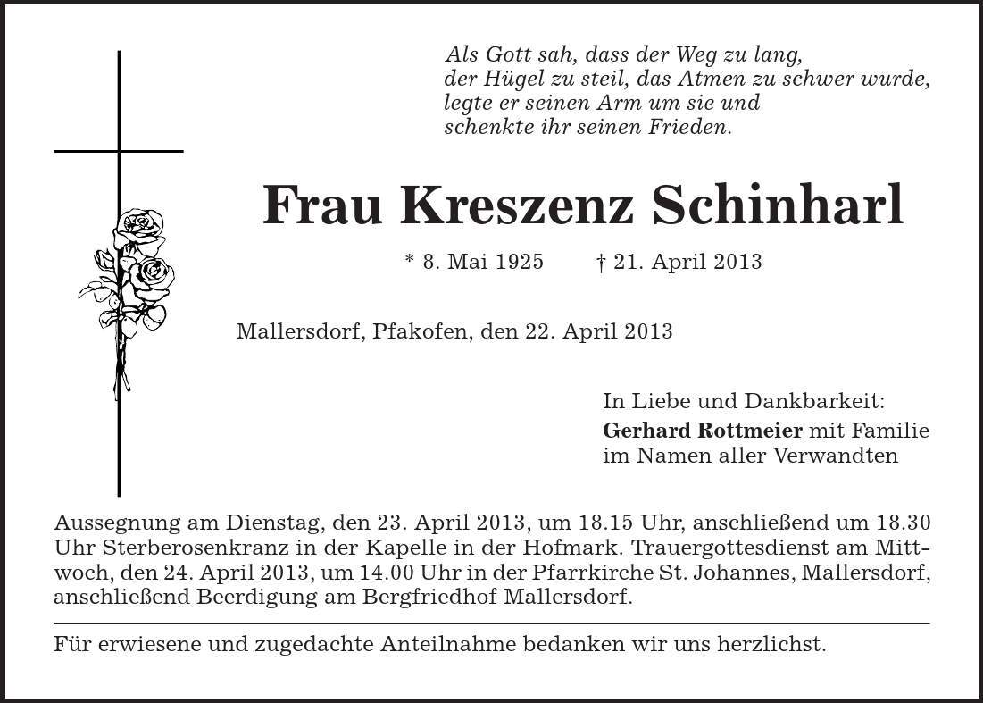 Als Gott sah, dass der Weg zu lang, der Hügel zu steil, das Atmen zu schwer wurde, legte er seinen Arm um sie und schenkte ihr seinen Frieden. Frau Kreszenz Schinharl * 8. Mai 1925 | 21. April 2013 Mallersdorf, Pfakofen, den 22. April 2013 In Liebe und Dankbarkeit: Gerhard Rottmeier mit Familie im Namen aller Verwandten Aussegnung am Dienstag, den 23. April 2013, um 18.15 Uhr, anschließend um 18.30 Uhr Sterberosenkranz in der Kapelle in der Hofmark. Trauergottesdienst am Mittwoch, den 24. April 2013, um 14.00 Uhr in der Pfarrkirche St. Johannes, Mallersdorf, anschließend Beerdigung am Bergfriedhof Mallersdorf. Für erwiesene und zugedachte Anteilnahme bedanken wir uns herzlichst. 