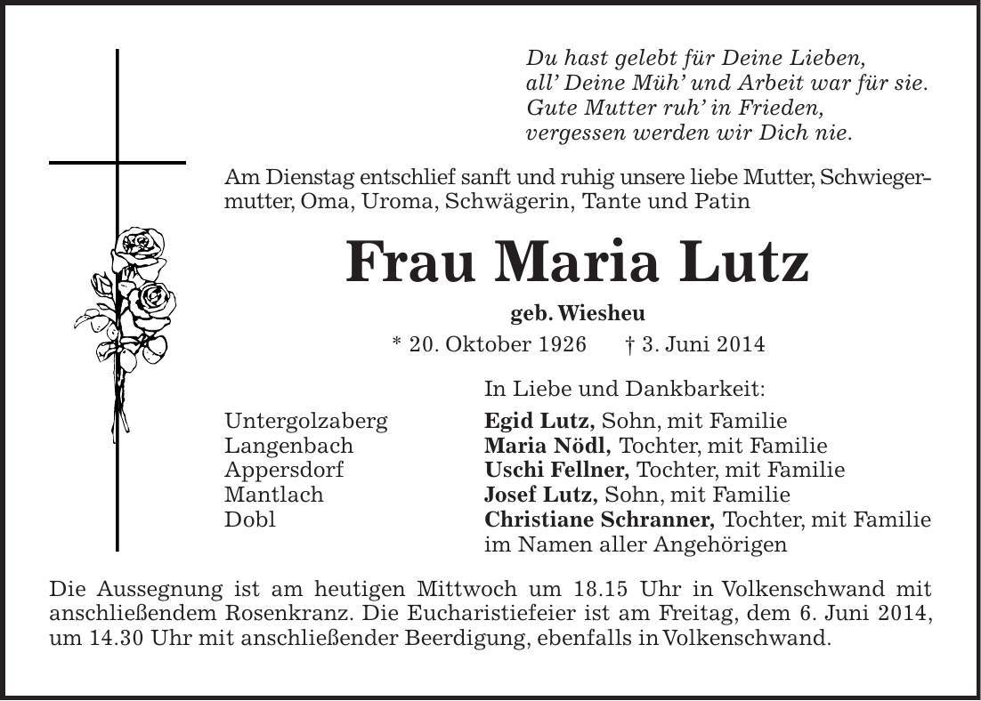 Du hast gelebt für Deine Lieben, all Deine Müh und Arbeit war für sie. Gute Mutter ruh in Frieden, vergessen werden wir Dich nie. Am Dienstag entschlief sanft und ruhig unsere liebe Mutter, Schwiegermutter, Oma, Uroma, Schwägerin, Tante und Patin Frau Maria Lutz geb. Wiesheu * 20. Oktober 1926 + 3. Juni 2014 In Liebe und Dankbarkeit: Untergolzaberg Egid Lutz, Sohn, mit Familie Langenbach Maria Nödl, Tochter, mit Familie Appersdorf Uschi Fellner, Tochter, mit Familie Mantlach Josef Lutz, Sohn, mit Familie Dobl Christiane Schranner, Tochter, mit Familie im Namen aller Angehörigen Die Aussegnung ist am heutigen Mittwoch um 18.15 Uhr in Volkenschwand mit anschließendem Rosenkranz. Die Eucharistiefeier ist am Freitag, dem 6. Juni 2014, um 14.30 Uhr mit anschließender Beerdigung, ebenfalls in Volkenschwand. 