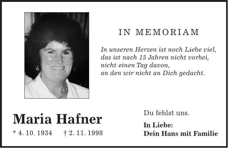 In Memoriam In unseren Herzen ist noch Liebe viel, das ist nach 15 Jahren nicht vorbei, nicht einen Tag davon, an den wir nicht an Dich gedacht. Maria Hafner * 4. 10. 1934 - 2. 11. 1998 Du fehlst uns. In Liebe: Dein Hans mit Familie