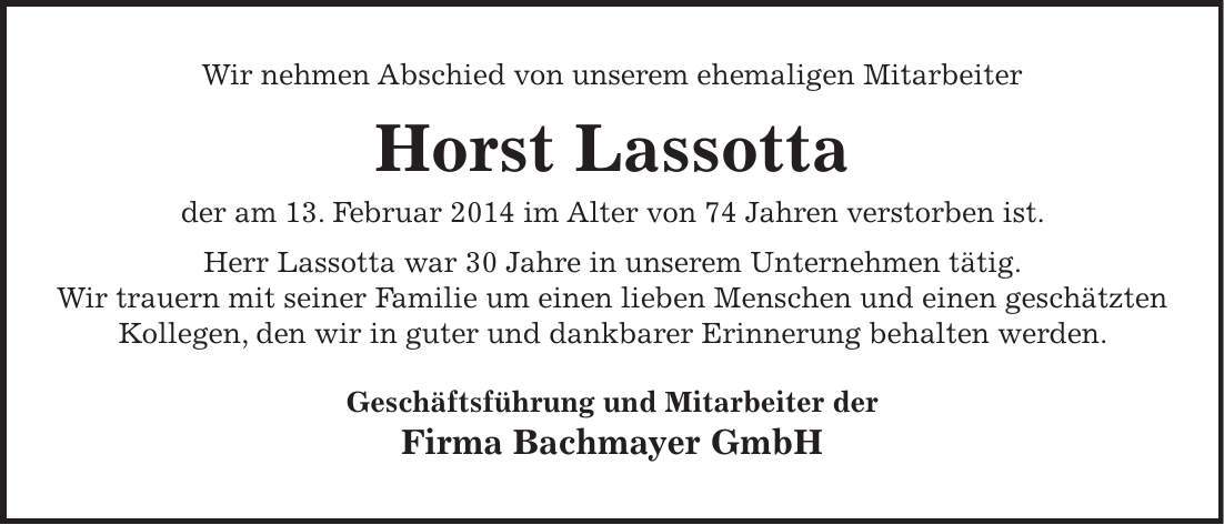 Wir nehmen Abschied von unserem ehemaligen Mitarbeiter Horst Lassotta der am 13. Februar 2014 im Alter von 74 Jahren verstorben ist. Herr Lassotta war 30 Jahre in unserem Unternehmen tätig. Wir trauern mit seiner Familie um einen lieben Menschen und einen geschätzten Kollegen, den wir in guter und dankbarer Erinnerung behalten werden. Geschäftsführung und Mitarbeiter der Firma Bachmayer GmbH 