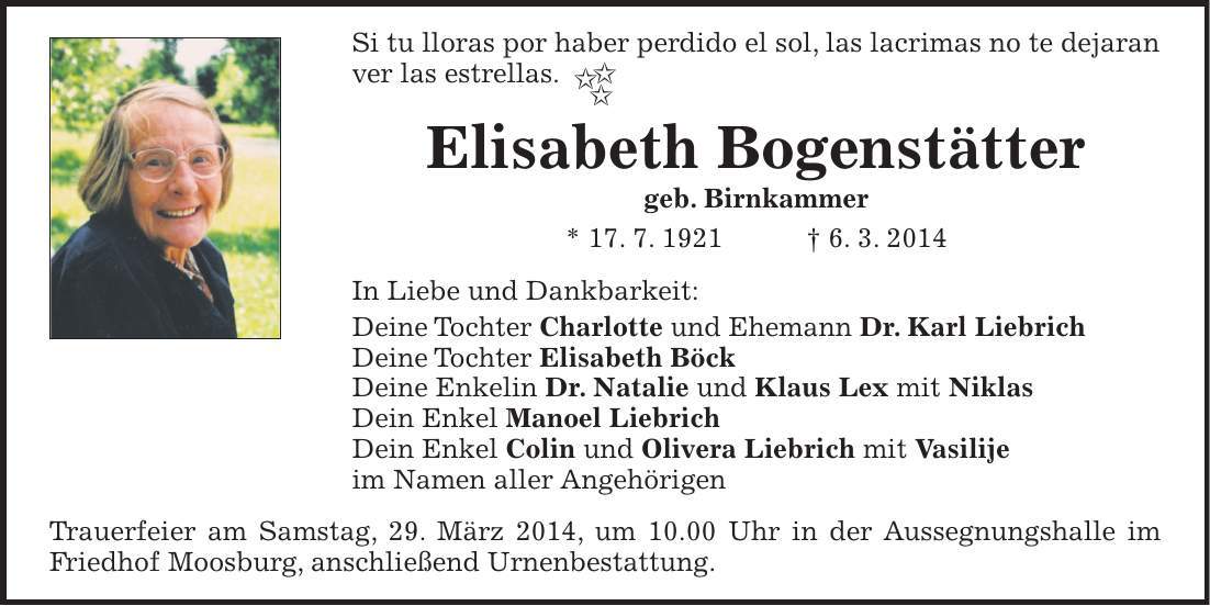 Si tu lloras por haber perdido el sol, las lacrimas no te dejaran ver las estrellas. Elisabeth Bogenstätter geb. Birnkammer * 17. 7. 1921 + 6. 3. 2014 In Liebe und Dankbarkeit: Deine Tochter Charlotte und Ehemann Dr. Karl Liebrich Deine Tochter Elisabeth Böck Deine Enkelin Dr. Natalie und Klaus Lex mit Niklas Dein Enkel Manoel Liebrich Dein Enkel Colin und Olivera Liebrich mit Vasilije im Namen aller Angehörigen Trauerfeier am Samstag, 29. März 2014, um 10.00 Uhr in der Aussegnungshalle im Friedhof Moosburg, anschließend Urnenbestattung.