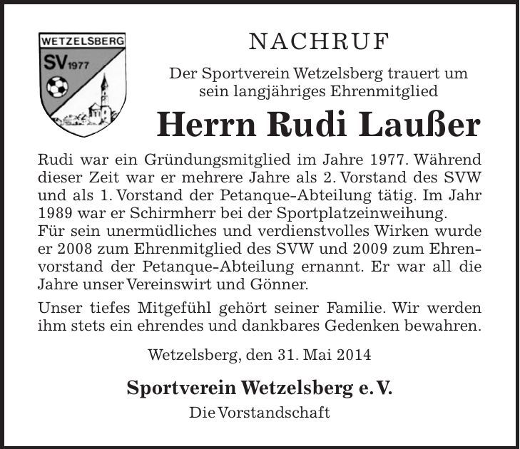 NACHRUF Der Sportverein Wetzelsberg trauert um sein langjähriges Ehrenmitglied Herrn Rudi Laußer Rudi war ein Gründungsmitglied im Jahre 1977. Während dieser Zeit war er mehrere Jahre als 2. Vorstand des SVW und als 1. Vorstand der Petanque-Abteilung tätig. Im Jahr 1989 war er Schirmherr bei der Sportplatzeinweihung. Für sein unermüdliches und verdienstvolles Wirken wurde er 2008 zum Ehrenmitglied des SVW und 2009 zum Ehrenvorstand der Petanque-Abteilung ernannt. Er war all die Jahre unser Vereinswirt und Gönner. Unser tiefes Mitgefühl gehört seiner Familie. Wir werden ihm stets ein ehrendes und dankbares Gedenken bewahren. Wetzelsberg, den 31. Mai 2014 Sportverein Wetzelsberg e. V. Die Vorstandschaft