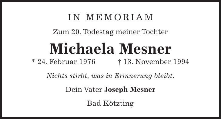 in memoriam Zum 20. Todestag meiner Tochter Michaela Mesner * 24. Februar 1976 + 13. November 1994 Nichts stirbt, was in Erinnerung bleibt. Dein Vater Joseph Mesner Bad Kötzting