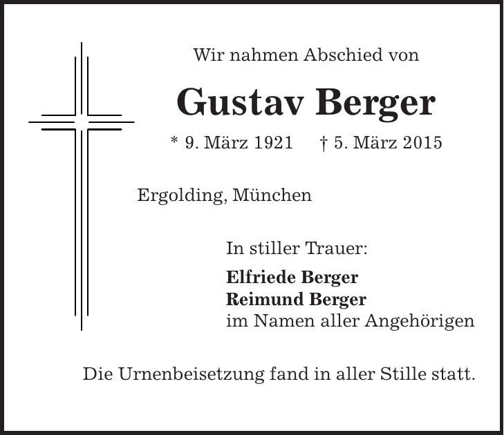 Wir nahmen Abschied von Gustav Berger * 9. März 1921 + 5. März 2015 Ergolding, München In stiller Trauer: Elfriede Berger Reimund Berger im Namen aller Angehörigen Die Urnenbeisetzung fand in aller Stille statt. 