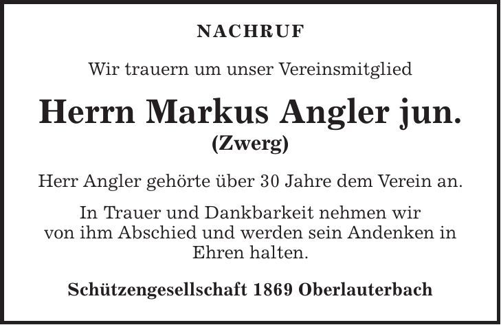  Nachruf Wir trauern um unser Vereinsmitglied Herrn Markus Angler jun. (Zwerg) Herr Angler gehörte über 30 Jahre dem Verein an. In Trauer und Dankbarkeit nehmen wir von ihm Abschied und werden sein Andenken in Ehren halten. Schützengesellschaft 1869 Oberlauterbach 