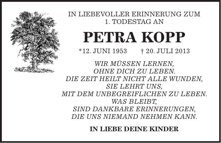 In Liebevoller Erinnerung zum 1. Todestag an Petra Kopp *12. Juni 1953 + 20. Juli 2013 Wir müssen lernen, ohne Dich zu leben. Die Zeit heilt nicht alle Wunden, sie lehrt uns, mit dem Unbegreiflichen zu leben. Was bleibt, sind dankbare Erinnerungen, die uns niemand nehmen kann. IN LIEBE Deine Kinder