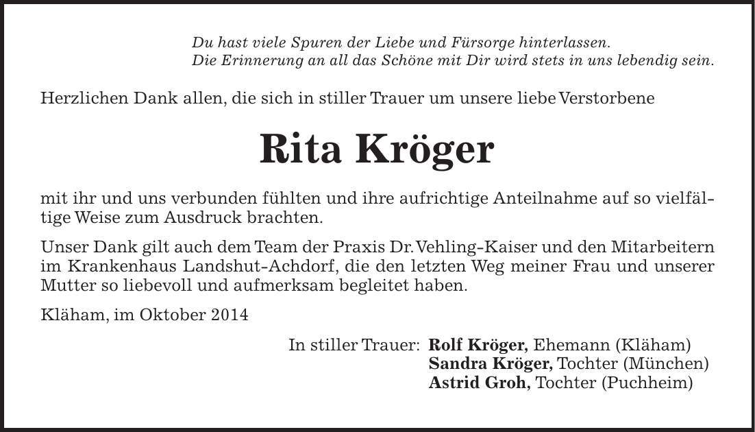 Du hast viele Spuren der Liebe und Fürsorge hinterlassen. Die Erinnerung an all das Schöne mit Dir wird stets in uns lebendig sein. Herzlichen Dank allen, die sich in stiller Trauer um unsere liebe Verstorbene Rita Kröger mit ihr und uns verbunden fühlten und ihre aufrichtige Anteilnahme auf so vielfältige Weise zum Ausdruck brachten. Unser Dank gilt auch dem Team der Praxis Dr. Vehling-Kaiser und den Mitarbeitern im Krankenhaus Landshut-Achdorf, die den letzten Weg meiner Frau und unserer Mutter so liebevoll und aufmerksam begleitet haben. Kläham, im Oktober 2014 In stiller Trauer: Rolf Kröger, Ehemann (Kläham) Sandra Kröger, Tochter (München) Astrid Groh, Tochter (Puchheim) 