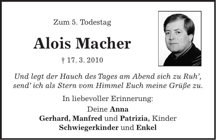  Zum 5. Todestag Alois Macher + 17. 3. 2010 Und legt der Hauch des Tages am Abend sich zu Ruh, send ich als Stern vom Himmel Euch meine Grüße zu. In liebevoller Erinnerung: Deine Anna Gerhard, Manfred und Patrizia, Kinder Schwiegerkinder und Enkel 