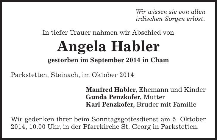 Wir wissen sie von allen irdischen Sorgen erlöst. In tiefer Trauer nahmen wir Abschied von Angela Habler gestorben im September 2014 in Cham Parkstetten, Steinach, im Oktober 2014 Manfred Habler, Ehemann und Kinder Gunda Penzkofer, Mutter Karl Penzkofer, Bruder mit Familie Wir gedenken ihrer beim Sonntagsgottesdienst am 5. Oktober 2014, 10.00 Uhr, in der Pfarrkirche St. Georg in Parkstetten. 