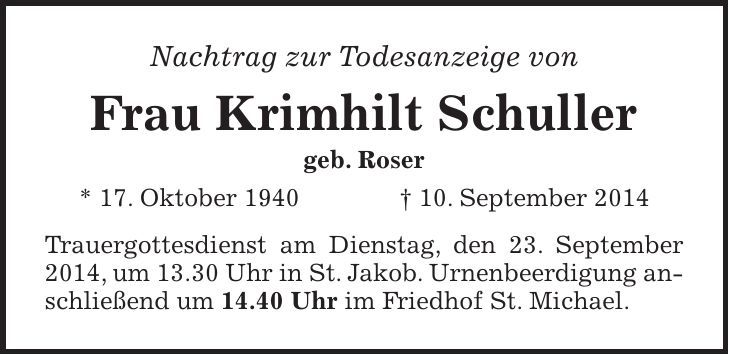 Nachtrag zur Todesanzeige von Frau Krimhilt Schuller geb. Roser * 17. Oktober 1940 + 10. September 2014 Trauergottesdienst am Dienstag, den 23. September 2014, um 13.30 Uhr in St. Jakob. Urnenbeerdigung anschließend um 14.40 Uhr im Friedhof St. Michael.