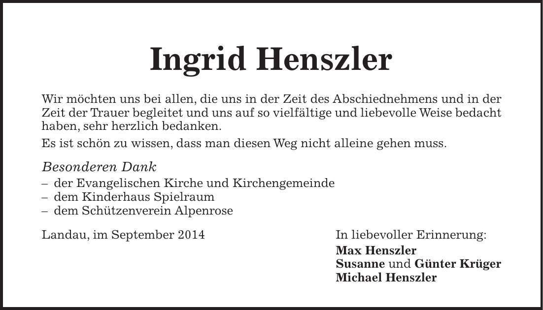 Ingrid Henszler Wir möchten uns bei allen, die uns in der Zeit des Abschiednehmens und in der Zeit der Trauer begleitet und uns auf so vielfältige und liebevolle Weise bedacht haben, sehr herzlich bedanken. Es ist schön zu wissen, dass man diesen Weg nicht alleine gehen muss. Besonderen Dank - der Evangelischen Kirche und Kirchengemeinde - dem Kinderhaus Spielraum - dem Schützenverein Alpenrose Landau, im September 2014 In liebevoller Erinnerung: Max Henszler Susanne und Günter Krüger Michael Henszler