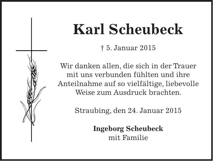 Karl Scheubeck + 5. Januar 2015 Wir danken allen, die sich in der Trauer mit uns verbunden fühlten und ihre Anteilnahme auf so vielfältige, liebevolle Weise zum Ausdruck brachten. Straubing, den 24. Januar 2015 Ingeborg Scheubeck mit Familie