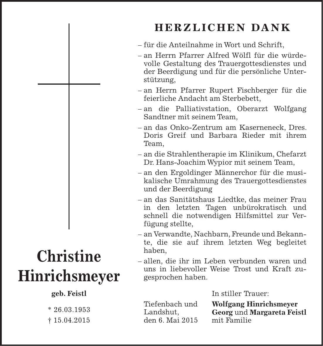 Christine Hinrichsmeyer geb. Feistl * 26.03.1953 + 15.04.2015Herzlichen Dank - für die Anteilnahme in Wort und Schrift, - an Herrn Pfarrer Alfred Wölfl für die würdevolle Gestaltung des Trauergottesdienstes und der Beerdigung und für die persönliche Unterstützung, - an Herrn Pfarrer Rupert Fischberger für die feierliche Andacht am Sterbebett, - an die Palliativstation, Oberarzt Wolfgang Sandtner mit seinem Team, - an das Onko-Zentrum am Kaserneneck, Dres. Doris Greif und Barbara Rieder mit ihrem Team, - an die Strahlentherapie im Klinikum, Chefarzt Dr. Hans-Joachim Wypior mit seinem Team, - an den Ergoldinger Männerchor für die musikalische Umrahmung des Trauergottesdienstes und der Beerdigung - an das Sanitätshaus Liedtke, das meiner Frau in den letzten Tagen unbürokratisch und schnell die notwendigen Hilfsmittel zur Ver-fügung stellte, - an Verwandte, Nachbarn, Freunde und Bekannte, die sie auf ihrem letzten Weg begleitet haben, - allen, die ihr im Leben verbunden waren und uns in liebevoller Weise Trost und Kraft zu- gesprochen haben. In stiller Trauer: Wolfgang Hinrichsmeyer Georg und Margareta Feistl mit FamilieTiefenbach und Landshut, den 6. Mai 2015