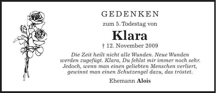 Gedenken zum 5. Todestag von Klara + 12. November 2009 Die Zeit heilt nicht alle Wunden. Neue Wunden werden zugefügt. Klara, Du fehlst mir immer noch sehr. Jedoch, wenn man einen geliebten Menschen verliert, gewinnt man einen Schutzengel dazu, das tröstet. Ehemann Alois