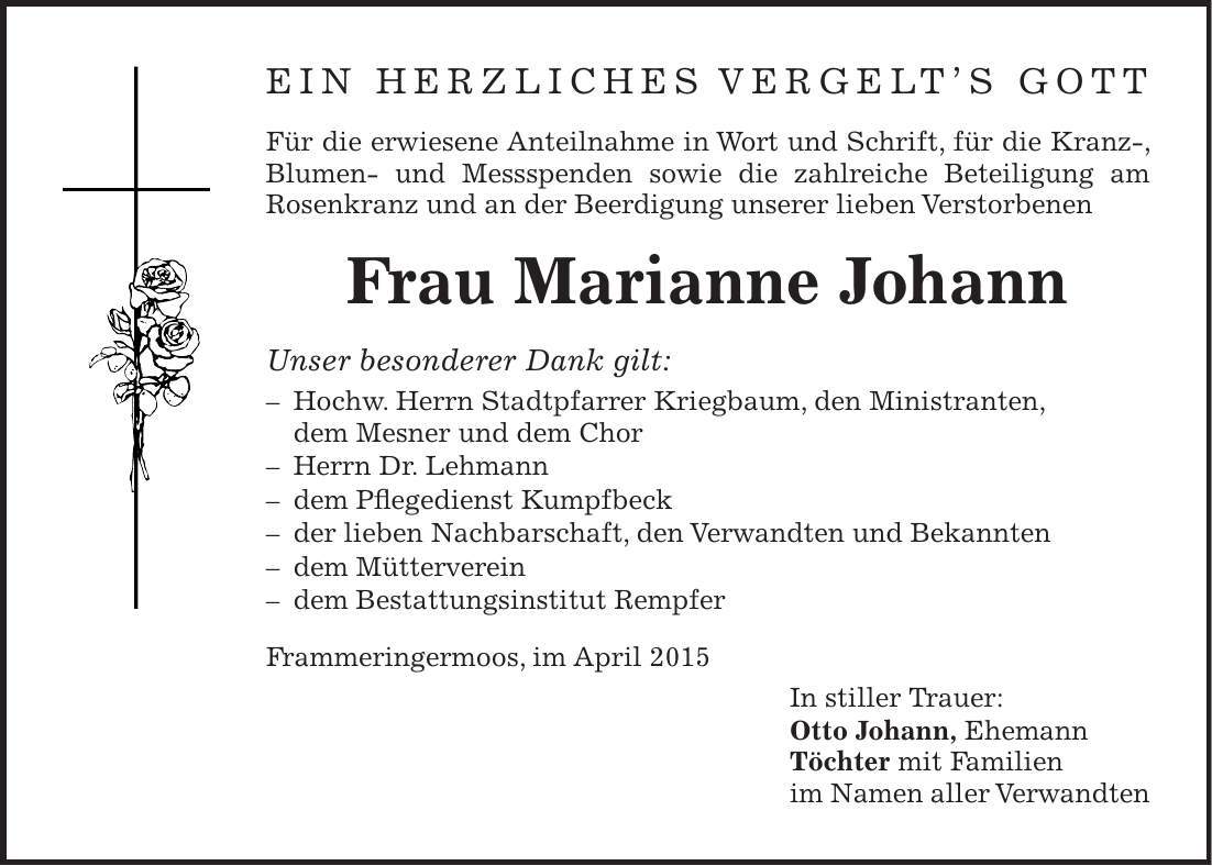 Ein herzliches Vergelts Gott Für die erwiesene Anteilnahme in Wort und Schrift, für die Kranz-, Blumen- und Messspenden sowie die zahlreiche Beteiligung am Rosenkranz und an der Beerdigung unserer lieben Verstorbenen Frau Marianne Johann Unser besonderer Dank gilt: - Hochw. Herrn Stadtpfarrer Kriegbaum, den Ministranten, dem Mesner und dem Chor - Herrn Dr. Lehmann - dem Pflegedienst Kumpfbeck - der lieben Nachbarschaft, den Verwandten und Bekannten - dem Mütterverein - dem Bestattungsinstitut Rempfer Frammeringermoos, im April 2015 In stiller Trauer: Otto Johann, Ehemann Töchter mit Familien im Namen aller Verwandten