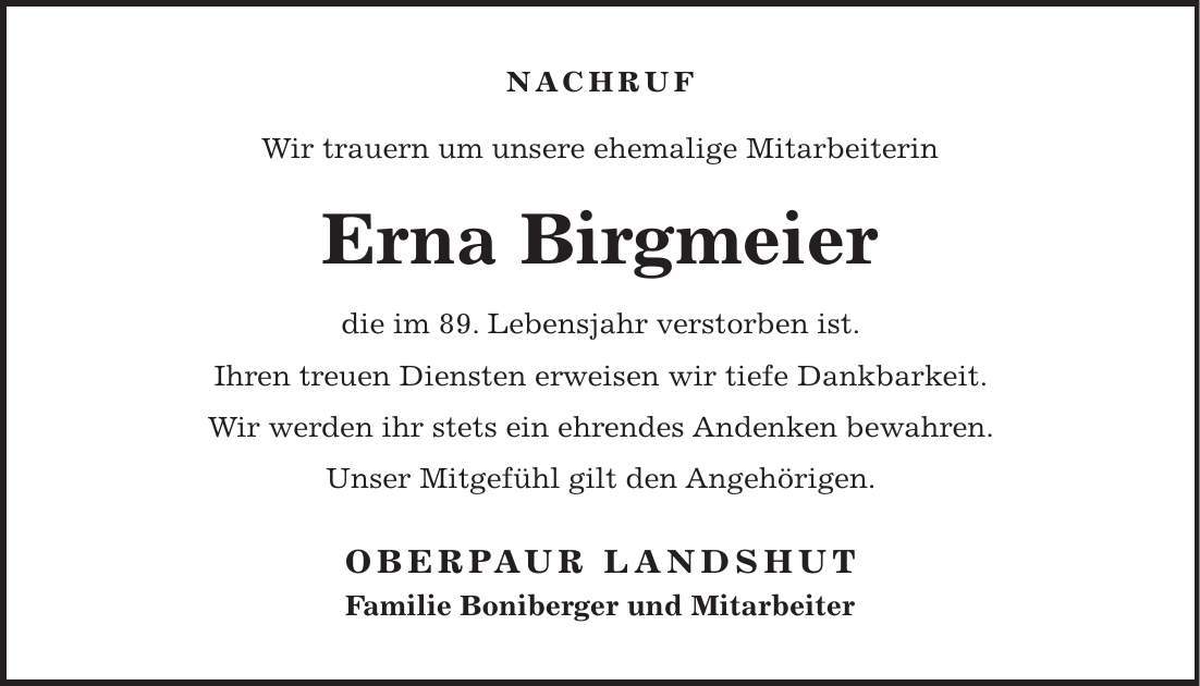 NACHRUF Wir trauern um unsere ehemalige Mitarbeiterin Erna Birgmeier die im 89. Lebensjahr verstorben ist. Ihren treuen Diensten erweisen wir tiefe Dankbarkeit. Wir werden ihr stets ein ehrendes Andenken bewahren. Unser Mitgefühl gilt den Angehörigen. OBERPAUR LANDSHUT Familie Boniberger und Mitarbeiter