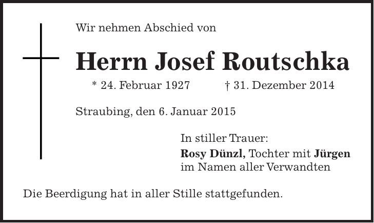 Wir nehmen Abschied von Herrn Josef Routschka * 24. Februar 1927 + 31. Dezember 2014 Straubing, den 6. Januar 2015 In stiller Trauer: Rosy Dünzl, Tochter mit Jürgen im Namen aller Verwandten Die Beerdigung hat in aller Stille stattgefunden. 