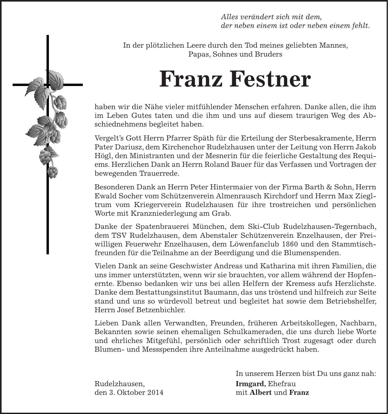  Alles verändert sich mit dem, der neben einem ist oder neben einem fehlt. In der plötzlichen Leere durch den Tod meines geliebten Mannes, Papas, Sohnes und Bruders Franz Festner haben wir die Nähe vieler mitfühlender Menschen erfahren. Danke allen, die ihm im Leben Gutes taten und die ihm und uns auf diesem traurigen Weg des Abschiednehmens begleitet haben. Vergelts Gott Herrn Pfarrer Späth für die Erteilung der Sterbesakramente, Herrn Pater Dariusz, dem Kirchenchor Rudelzhausen unter der Leitung von Herrn Jakob Högl, den Ministranten und der Mesnerin für die feierliche Gestaltung des Requiems. Herzlichen Dank an Herrn Roland Bauer für das Verfassen und Vortragen der bewegenden Trauerrede. Besonderen Dank an Herrn Peter Hintermaier von der Firma Barth & Sohn, Herrn Ewald Socher vom Schützenverein Almenrausch Kirchdorf und Herrn Max Ziegltrum vom Kriegerverein Rudelzhausen für ihre trostreichen und persönlichen Worte mit Kranzniederlegung am Grab. Danke der Spatenbrauerei München, dem Ski-Club Rudelzhausen-Tegernbach, dem TSV Rudelzhausen, dem Abenstaler Schützenverein Enzelhausen, der Freiwilligen Feuerwehr Enzelhausen, dem Löwenfanclub 1860 und den Stammtischfreunden für die Teilnahme an der Beerdigung und die Blumenspenden. Vielen Dank an seine Geschwister Andreas und Katharina mit ihren Familien, die uns immer unterstützten, wenn wir sie brauchten, vor allem während der Hopfenernte. Ebenso bedanken wir uns bei allen Helfern der Kremess aufs Herzlichste.Danke dem Bestattungsinstitut Baumann, das uns tröstend und hilfreich zur Seite stand und uns so würdevoll betreut und begleitet hat sowie dem Betriebshelfer, Herrn Josef Betzenbichler. Lieben Dank allen Verwandten, Freunden, früheren Arbeitskollegen, Nachbarn, Bekannten sowie seinen ehemaligen Schulkameraden, die uns durch liebe Worte und ehrliches Mitgefühl, persönlich oder schriftlich Trost zugesagt oder durch Blumen- und Messspenden ihre Anteilnahme ausgedrückt haben. In unserem Herzen bist Du uns ganz nah: Rudelzhausen, Irmgard, Ehefrau 