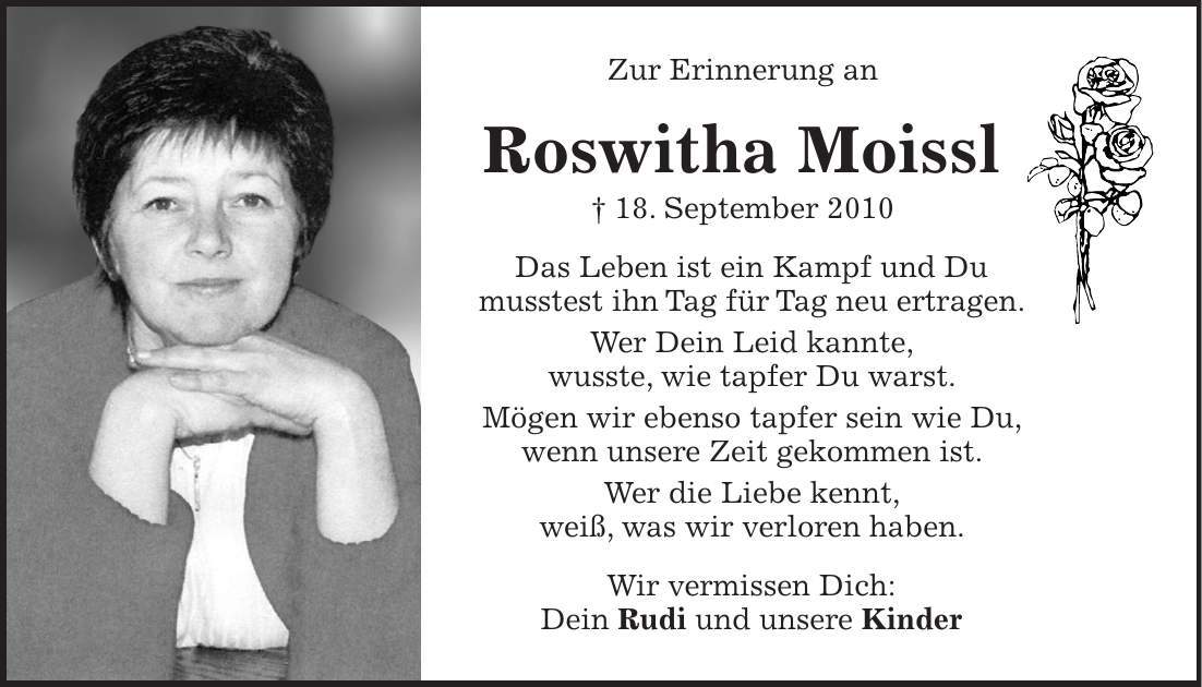 Zur Erinnerung an Roswitha Moissl + 18. September 2010 Das Leben ist ein Kampf und Du musstest ihn Tag für Tag neu ertragen. Wer Dein Leid kannte, wusste, wie tapfer Du warst. Mögen wir ebenso tapfer sein wie Du, wenn unsere Zeit gekommen ist. Wer die Liebe kennt, weiß, was wir verloren haben. Wir vermissen Dich: Dein Rudi und unsere Kinder 