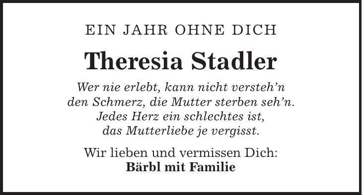 Ein Jahr ohne Dich Theresia Stadler Wer nie erlebt, kann nicht verstehn den Schmerz, die Mutter sterben sehn. Jedes Herz ein schlechtes ist, das Mutterliebe je vergisst. Wir lieben und vermissen Dich: Bärbl mit Familie