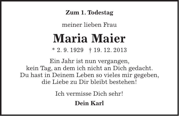 Zum 1. Todestag meiner lieben Frau Maria Maier * 2. 9. 1929 + 19. 12. 2013 Ein Jahr ist nun vergangen, kein Tag, an dem ich nicht an Dich gedacht. Du hast in Deinem Leben so vieles mir gegeben, die Liebe zu Dir bleibt bestehen! Ich vermisse Dich sehr! Dein Karl 