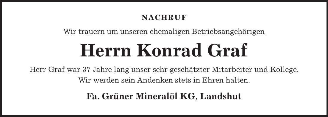 nachruf Wir trauern um unseren ehemaligen Betriebsangehörigen Herrn Konrad Graf Herr Graf war 37 Jahre lang unser sehr geschätzter Mitarbeiter und Kollege. Wir werden sein Andenken stets in Ehren halten. Fa. Grüner Mineralöl KG, Landshut