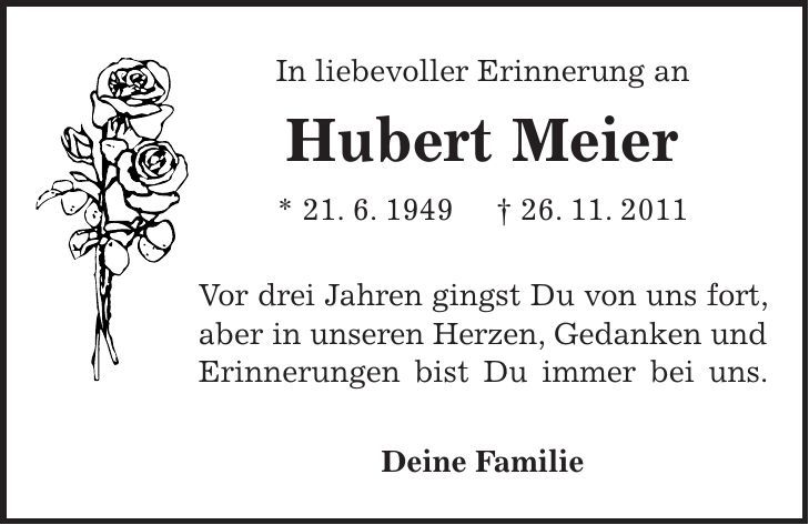 In liebevoller Erinnerung an Hubert Meier * 21. 6. 1949 + 26. 11. 2011 Vor drei Jahren gingst Du von uns fort, aber in unseren Herzen, Gedanken und Erinnerungen bist Du immer bei uns. Deine Familie
