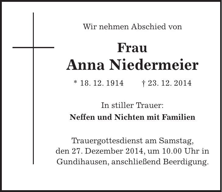 Wir nehmen Abschied von Frau Anna Niedermeier * 18. 12. 1914 + 23. 12. 2014 In stiller Trauer: Neffen und Nichten mit Familien Trauergottesdienst am Samstag, den 27. Dezember 2014, um 10.00 Uhr in Gundihausen, anschließend Beerdigung. 