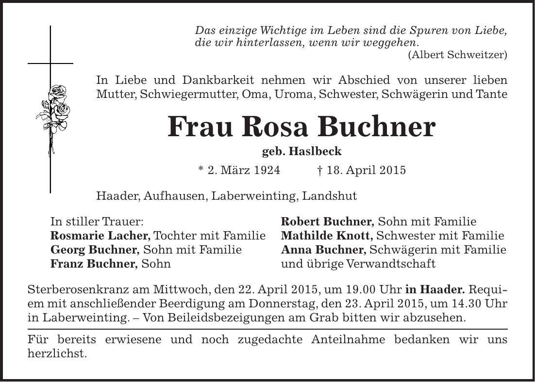 Das einzige Wichtige im Leben sind die Spuren von Liebe, die wir hinterlassen, wenn wir weggehen. (Albert Schweitzer) In Liebe und Dankbarkeit nehmen wir Abschied von unserer lieben ­Mutter, Schwiegermutter, Oma, Uroma, Schwester, Schwägerin und Tante Frau Rosa Buchner geb. Haslbeck * 2. März 1924 + 18. April 2015 Haader, Aufhausen, Laberweinting, Landshut In stiller Trauer: Robert Buchner, Sohn mit Familie Rosmarie Lacher, Tochter mit Familie Mathilde Knott, Schwester mit Familie Georg Buchner, Sohn mit Familie Anna Buchner, Schwägerin mit Familie Franz Buchner, Sohn und übrige Verwandtschaft Sterberosenkranz am Mittwoch, den 22. April 2015, um 19.00 Uhr in Haader. Requiem mit anschließender Beerdigung am Donnerstag, den 23. April 2015, um 14.30 Uhr in Laberweinting. - Von Beileidsbezeigungen am Grab bitten wir abzusehen. Für bereits erwiesene und noch zugedachte Anteilnahme bedanken wir uns ­herzlichst.