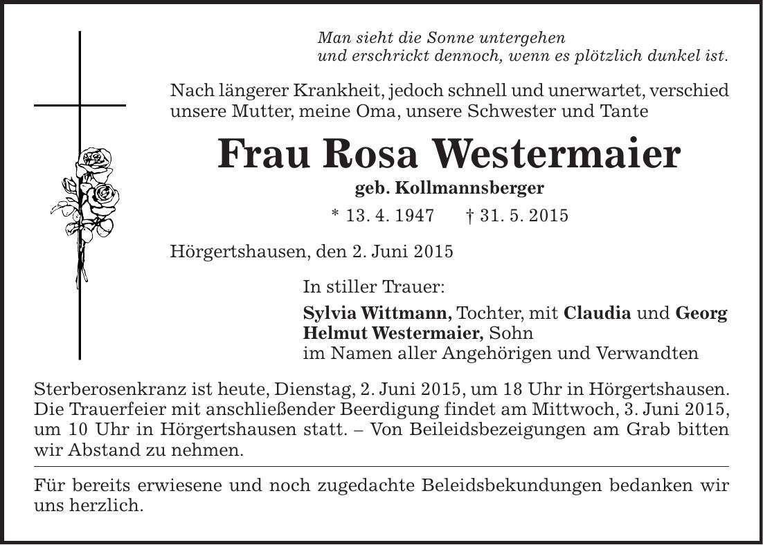 Man sieht die Sonne untergehen und erschrickt dennoch, wenn es plötzlich dunkel ist. Nach längerer Krankheit, jedoch schnell und unerwartet, verschied unsere Mutter, meine Oma, unsere Schwester und Tante Frau Rosa Westermaier geb. Kollmannsberger * 13. 4. 1947 + 31. 5. 2015 Hörgertshausen, den 2. Juni 2015 In stiller Trauer: Sylvia Wittmann, Tochter, mit Claudia und Georg Helmut Westermaier, Sohn im Namen aller Angehörigen und Verwandten Sterberosenkranz ist heute, Dienstag, 2. Juni 2015, um 18 Uhr in Hörgertshausen. Die Trauerfeier mit anschließender Beerdigung findet am Mittwoch, 3. Juni 2015, um 10 Uhr in Hörgertshausen statt. - Von Beileidsbezeigungen am Grab bitten wir Abstand zu nehmen. Für bereits erwiesene und noch zugedachte Beleidsbekundungen bedanken wir uns herzlich. 