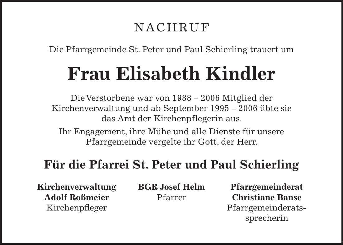 nachruf Die Pfarrgemeinde St. Peter und Paul Schierling trauert um Frau Elisabeth Kindler Die Verstorbene war von *** Mitglied der Kirchenverwaltung und ab September *** übte sie das Amt der Kirchenpflegerin aus. Ihr Engagement, ihre Mühe und alle Dienste für unsere Pfarrgemeinde vergelte ihr Gott, der Herr. Für die Pfarrei St. Peter und Paul SchierlingKirchenverwaltung Adolf Roßmeier KirchenpflegerPfarrgemeinderat Christiane Banse Pfarrgemeinderats- sprecherinBGR Josef Helm Pfarrer