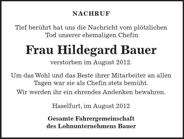 NACHRUF Tief berührt hat uns die Nachricht vom plötzlichen Tod unserer ehemaligen Chefin Frau Hildegard Bauer verstorben im August 2012. Um das Wohl und das Beste ihrer Mitarbeiter an allen Tagen war sie als Chefin stets bemüht. Wir werden ihr ein ehrendes Andenken bewahren. Haselfurt, im August 2012 Gesamte Fahrergemeinschaft des Lohnunternehmens Bauer 