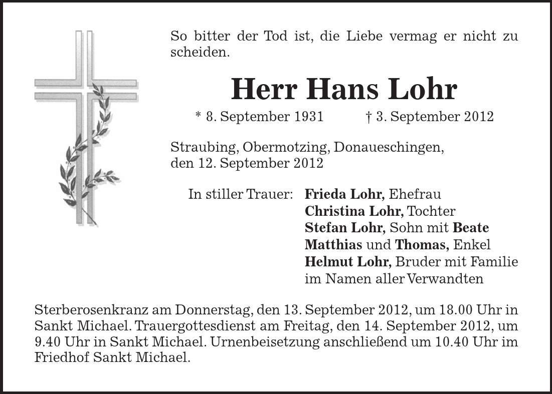 So bitter der Tod ist, die Liebe vermag er nicht zu scheiden. Herr Hans Lohr * 8. September 1931 3. September 2012 Straubing, Obermotzing, Donaueschingen, den 12. September 2012 In stiller Trauer: Frieda Lohr, Ehefrau Christina Lohr, Tochter Stefan Lohr, Sohn mit Beate Matthias und Thomas, Enkel Helmut Lohr, Bruder mit Familie im Namen aller Verwandten Sterberosenkranz am Donnerstag, den 13. September 2012, um 18.00 Uhr in Sankt Michael. Trauergottesdienst am Freitag, den 14. September 2012, um 9.40 Uhr in Sankt Michael. Urnenbeisetzung anschließend um 10.40 Uhr im Friedhof Sankt Michael.