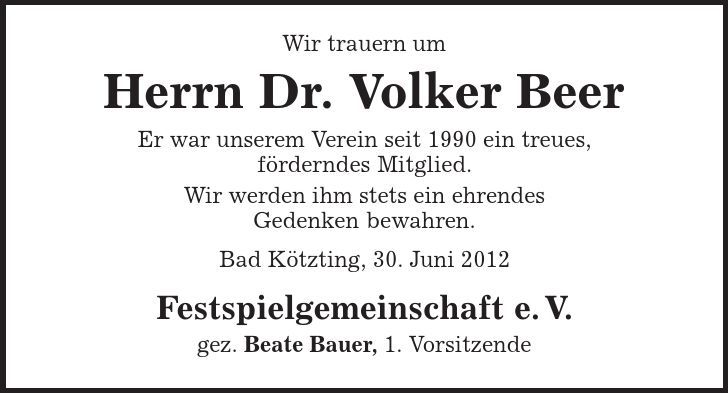 Wir trauern um Herrn Dr. Volker Beer Er war unserem Verein seit 1990 ein treues, förderndes Mitglied. Wir werden ihm stets ein ehrendes Gedenken bewahren. Bad Kötzting, 30. Juni 2012 Festspielgemeinschaft e. V. gez. Beate Bauer, 1. Vorsitzende 