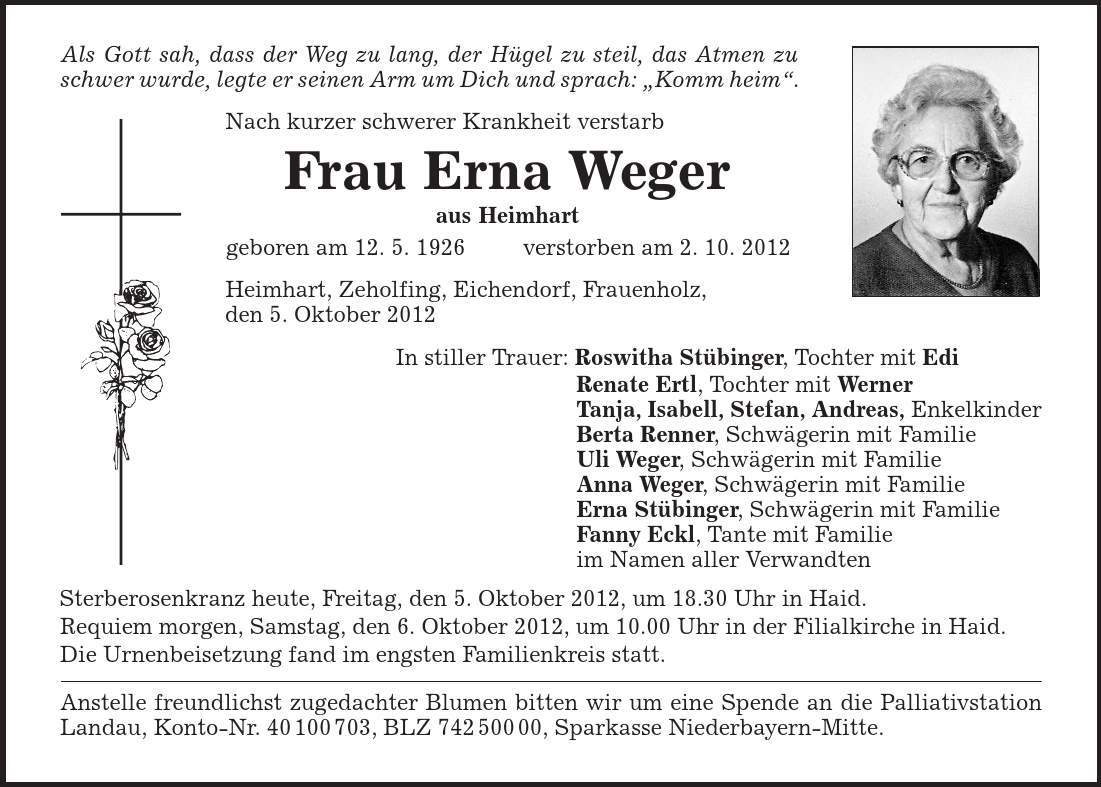 Als Gott sah, dass der Weg zu lang, der Hügel zu steil, das Atmen zu schwer wurde, legte er seinen Arm um Dich und sprach: ,Komm heim'. Nach kurzer schwerer Krankheit verstarb Frau Erna Weger aus Heimhart geboren am 12. 5. 1926 verstorben am 2. 10. 2012 Heimhart, Zeholfing, Eichendorf, Frauenholz, den 5. Oktober 2012 In stiller Trauer: Roswitha Stübinger, Tochter mit Edi Renate Ertl, Tochter mit Werner Tanja, Isabell, Stefan, Andreas, Enkelkinder Berta Renner, Schwägerin mit Familie Uli Weger, Schwägerin mit Familie Anna Weger, Schwägerin mit Familie Erna Stübinger, Schwägerin mit Familie Fanny Eckl, Tante mit Familie im Namen aller Verwandten Sterberosenkranz heute, Freitag, den 5. Oktober 2012, um 18.30 Uhr in Haid. Requiem morgen, Samstag, den 6. Oktober 2012, um 10.00 Uhr in der Filialkirche in Haid. Die Urnenbeisetzung fand im engsten Familienkreis statt. Anstelle freundlichst zugedachter Blumen bitten wir um eine Spende an die Palliativstation Landau, Konto-Nr. ***, BLZ ***, Sparkasse Niederbayern-Mitte. 