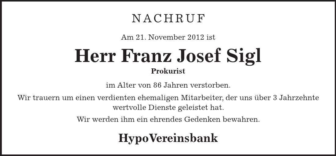 nachruf Am 21. November 2012 ist Herr Franz Josef Sigl Prokurist im Alter von 86 Jahren verstorben. Wir trauern um einen verdienten ehemaligen Mitarbeiter, der uns über 3 Jahrzehnte wertvolle Dienste geleistet hat. Wir werden ihm ein ehrendes Gedenken bewahren. HypoVereinsbank