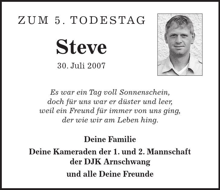 Zum 5. Todestag Steve 30. Juli 2007 Es war ein Tag voll Sonnenschein, doch für uns war er düster und leer, weil ein Freund für immer von uns ging, der wie wir am Leben hing. Deine Familie Deine Kameraden der 1. und 2. Mannschaft der DJK Arnschwang und alle Deine Freunde 