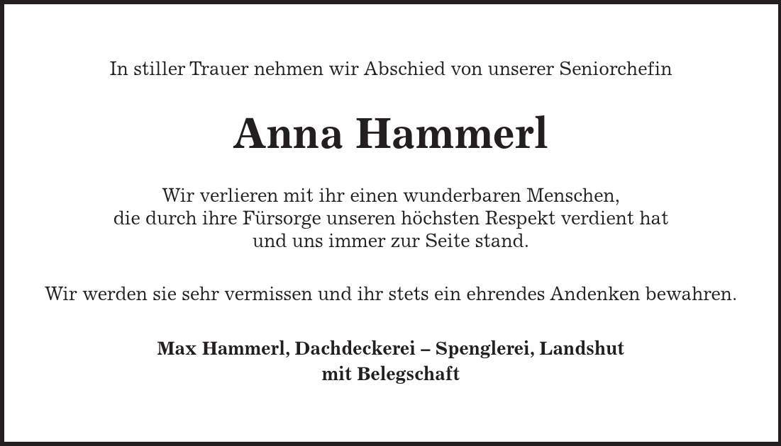 In stiller Trauer nehmen wir Abschied von unserer Seniorchefin Anna Hammerl Wir verlieren mit ihr einen wunderbaren Menschen, die durch ihre Fürsorge unseren höchsten Respekt verdient hat und uns immer zur Seite stand. Wir werden sie sehr vermissen und ihr stets ein ehrendes Andenken bewahren. Max Hammerl, Dachdeckerei - Spenglerei, Landshut mit Belegschaft