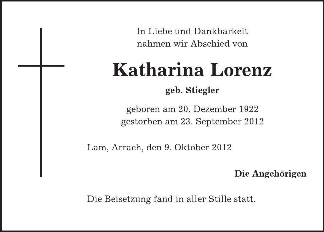 In Liebe und Dankbarkeit nahmen wir Abschied von Katharina Lorenz geb. Stiegler geboren am 20. Dezember 1922 gestorben am 23. September 2012 Lam, Arrach, den 9. Oktober 2012 Die Angehörigen Die Beisetzung fand in aller Stille statt. 