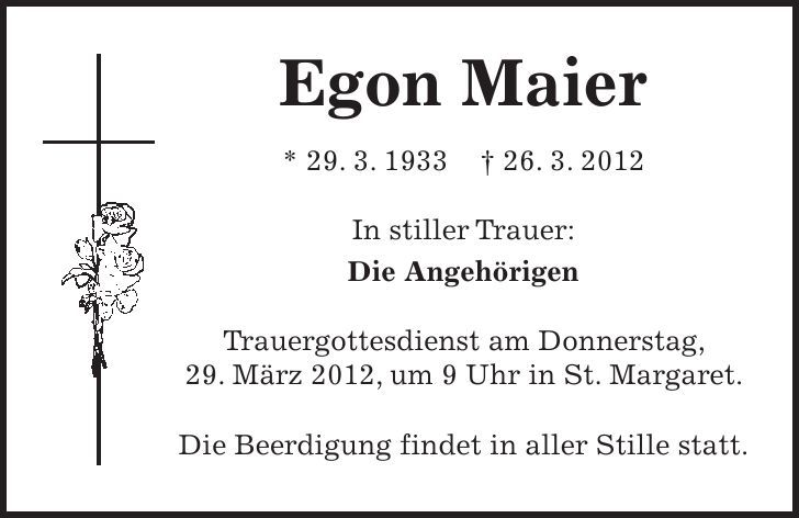 Egon Maier * 29. 3. ***. 3. 2012 In stiller Trauer: Die Angehörigen Trauergottesdienst am Donnerstag, 29. März 2012, um 9 Uhr in St. Margaret. Die Beerdigung findet in aller Stille statt. 