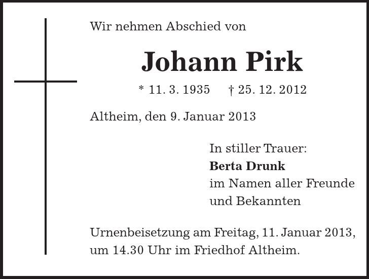 Wir nehmen Abschied von Johann Pirk * 11. 3. ***. 12. 2012 Altheim, den 9. Januar 2013 In stiller Trauer: Berta Drunk im Namen aller Freunde und Bekannten Urnenbeisetzung am Freitag, 11. Januar 2013, um 14.30 Uhr im Friedhof Altheim.