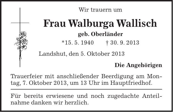 Wir trauern um Frau Walburga Wallisch geb. Oberländer *15. 5. 1940 + 30. 9. 2013 Landshut, den 5. Oktober 2013 Die Angehörigen Trauerfeier mit anschließender Beerdigung am Montag, 7. Oktober 2013, um 13 Uhr im Hauptfriedhof. Für bereits erwiesene und noch zugedachte Anteilnahme danken wir herzlich.