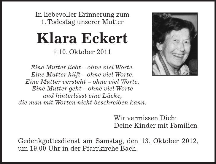 In liebevoller Erinnerung zum 1. Todestag unserer Mutter Klara Eckert - 10. Oktober 2011 Eine Mutter liebt - ohne viel Worte. Eine Mutter hilft - ohne viel Worte. Eine Mutter versteht - ohne viel Worte. Eine Mutter geht - ohne viel Worte und hinterlässt eine Lücke, die man mit Worten nicht beschreiben kann. Wir vermissen Dich: Deine Kinder mit Familien Gedenkgottesdienst am Samstag, den 13. Oktober 2012, um 19.00 Uhr in der Pfarrkirche Bach.